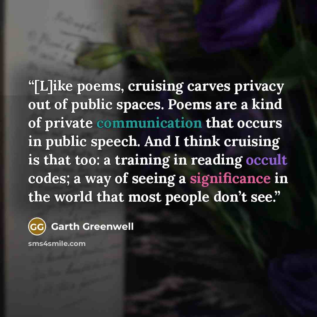 “[L]ike poems, cruising carves privacy out of public spaces. Poems are a kind of private communication that occurs in public speech. And I think cruising is that too: a training in reading occult codes; a way of seeing a significance in the world that most people don’t see.” quote by Garth Greenwell