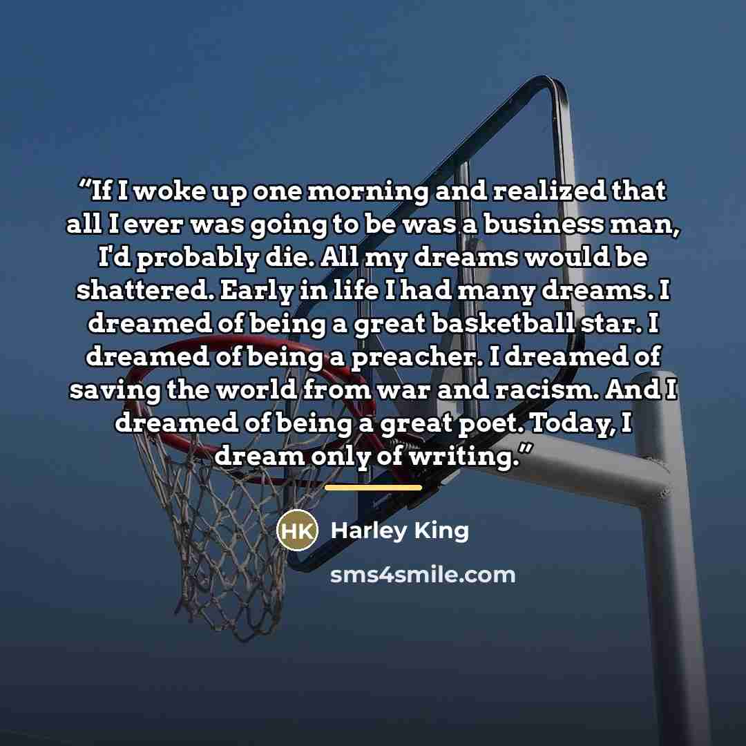 “If I woke up one morning and realized that all I ever was going to be was a business man, I'd probably die. All my dreams would be shattered. Early in life I had many dreams. I dreamed of being a great basketball star. I dreamed of being a preacher. I dreamed of saving the world from war and…” quote by Harley King