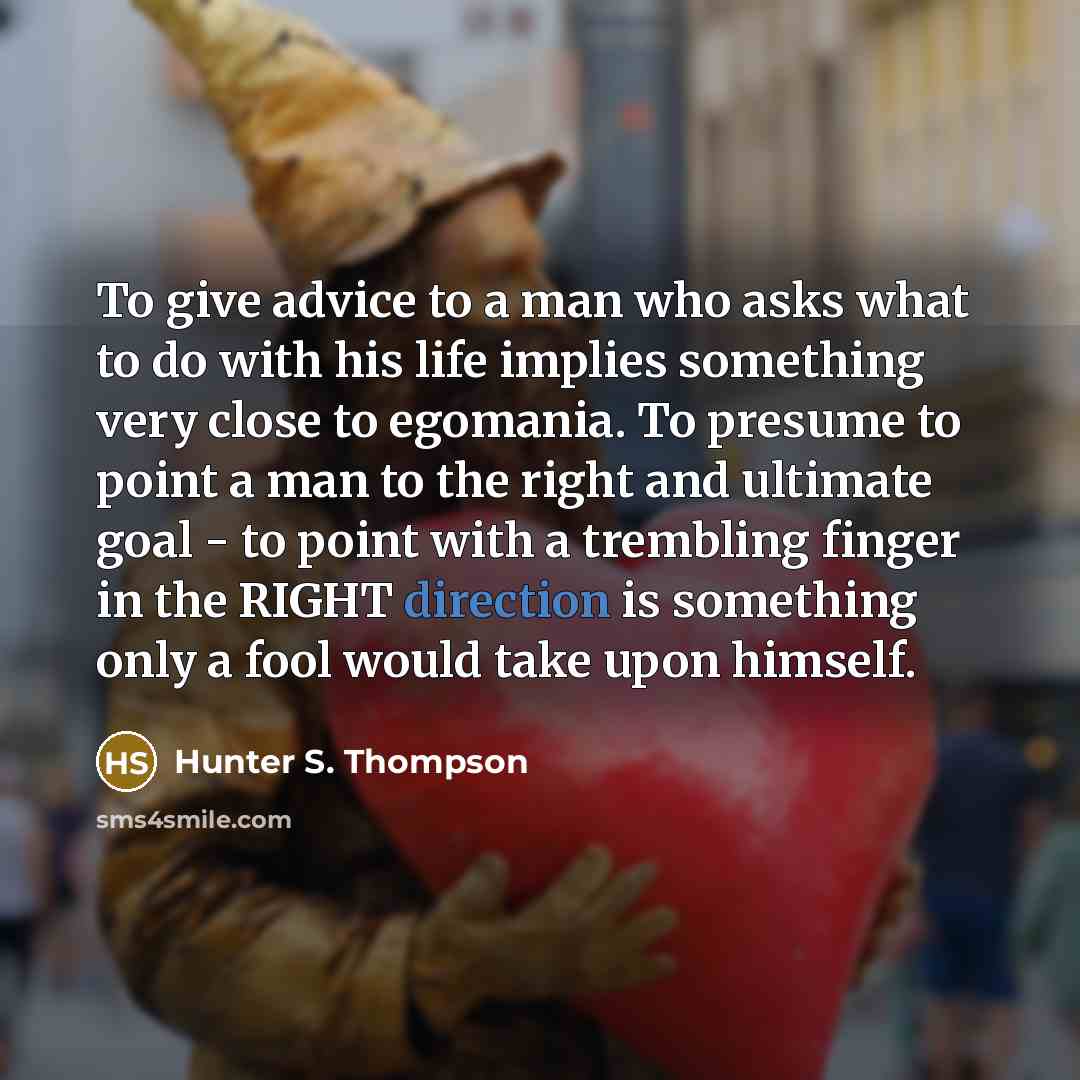 “To give advice to a man who asks what to do with his life implies something very close to egomania. To presume to point a man to the right and ultimate goal - to point with a trembling finger in the RIGHT direction is something only a fool would take upon himself.” quote by Hunter S. Thompson