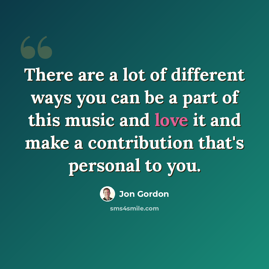 “There are a lot of different ways you can be a part of this music and love it and make a contribution that's personal to you.” quote by Jon Gordon