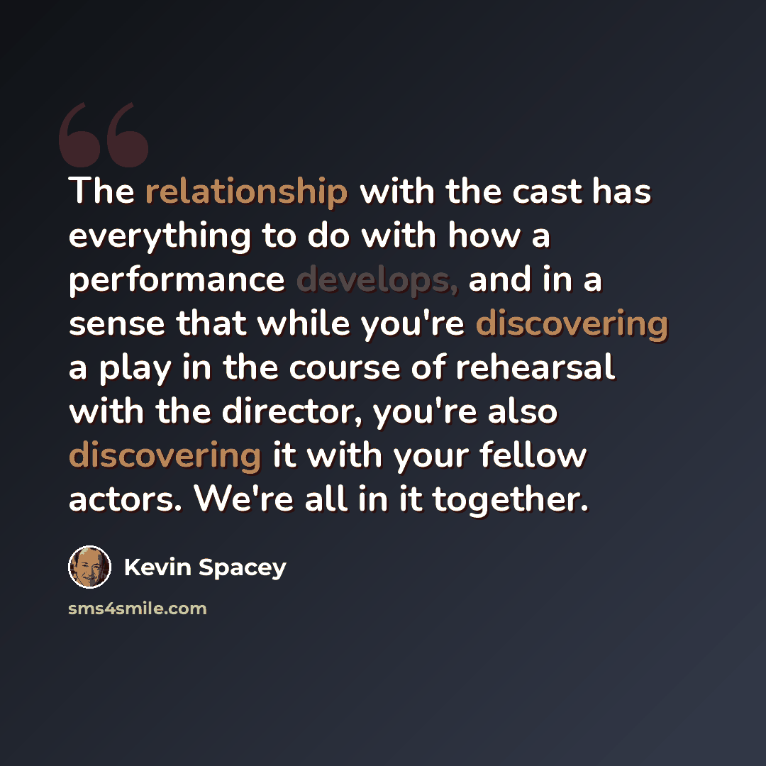 “The relationship with the cast has everything to do with how a performance develops, and in a sense that while you're discovering a play in the course of rehearsal with the director, you're also discovering it with your fellow actors. We're all in it together.” quote by Kevin Spacey