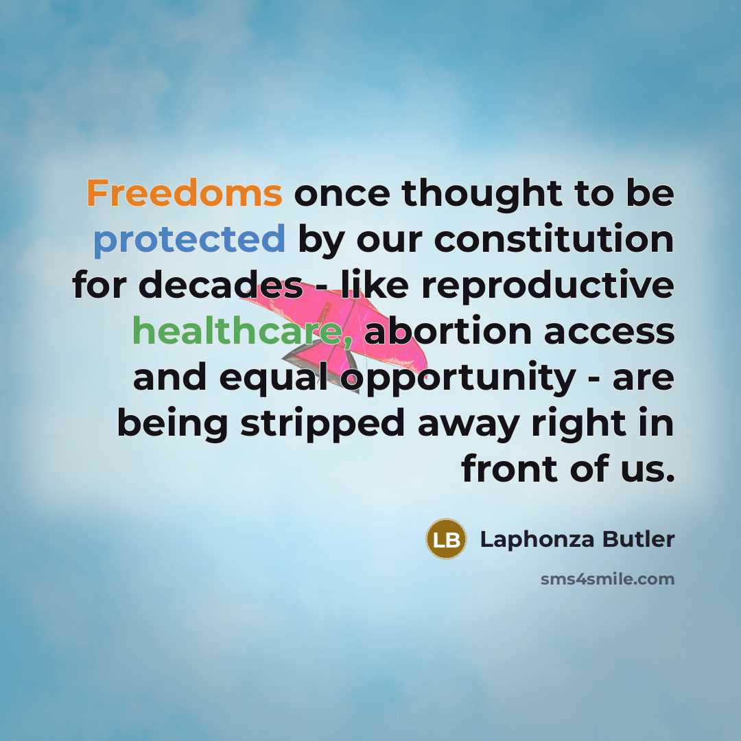 “Freedoms once thought to be protected by our constitution for decades - like reproductive healthcare, abortion access and equal opportunity - are being stripped away right in front of us.” quote by Laphonza Butler