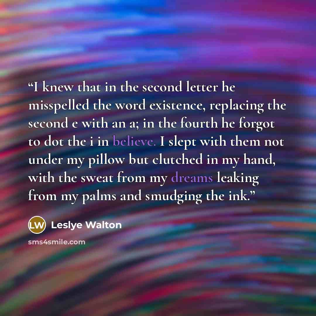 “I knew that in the second letter he misspelled the word existence, replacing the second e with an a; in the fourth he forgot to dot the i in believe. I slept with them not under my pillow but clutched in my hand, with the sweat from my dreams leaking from my palms and smudging the ink.” quote by Leslye Walton
