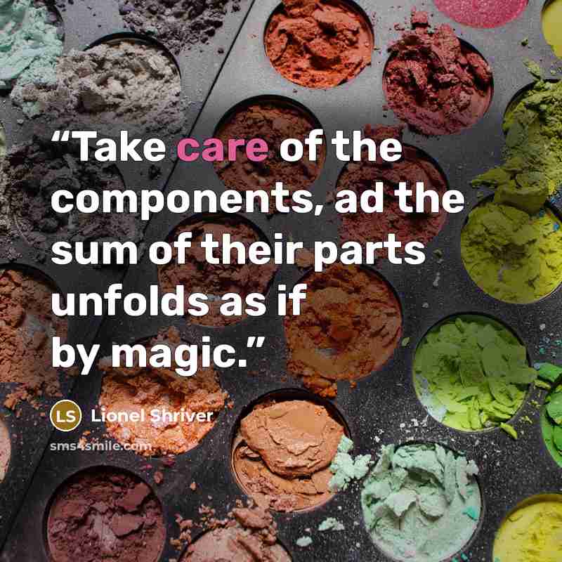 “Take care of the components, ad the sum of their parts unfolds as if by magic.” quote by Lionel Shriver