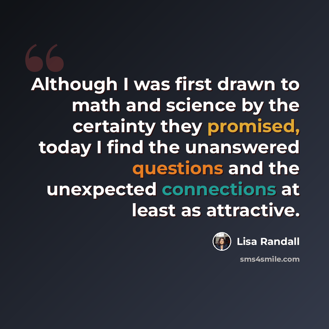 “Although I was first drawn to math and science by the certainty they promised, today I find the unanswered questions and the unexpected connections at least as attractive.” quote by Lisa Randall