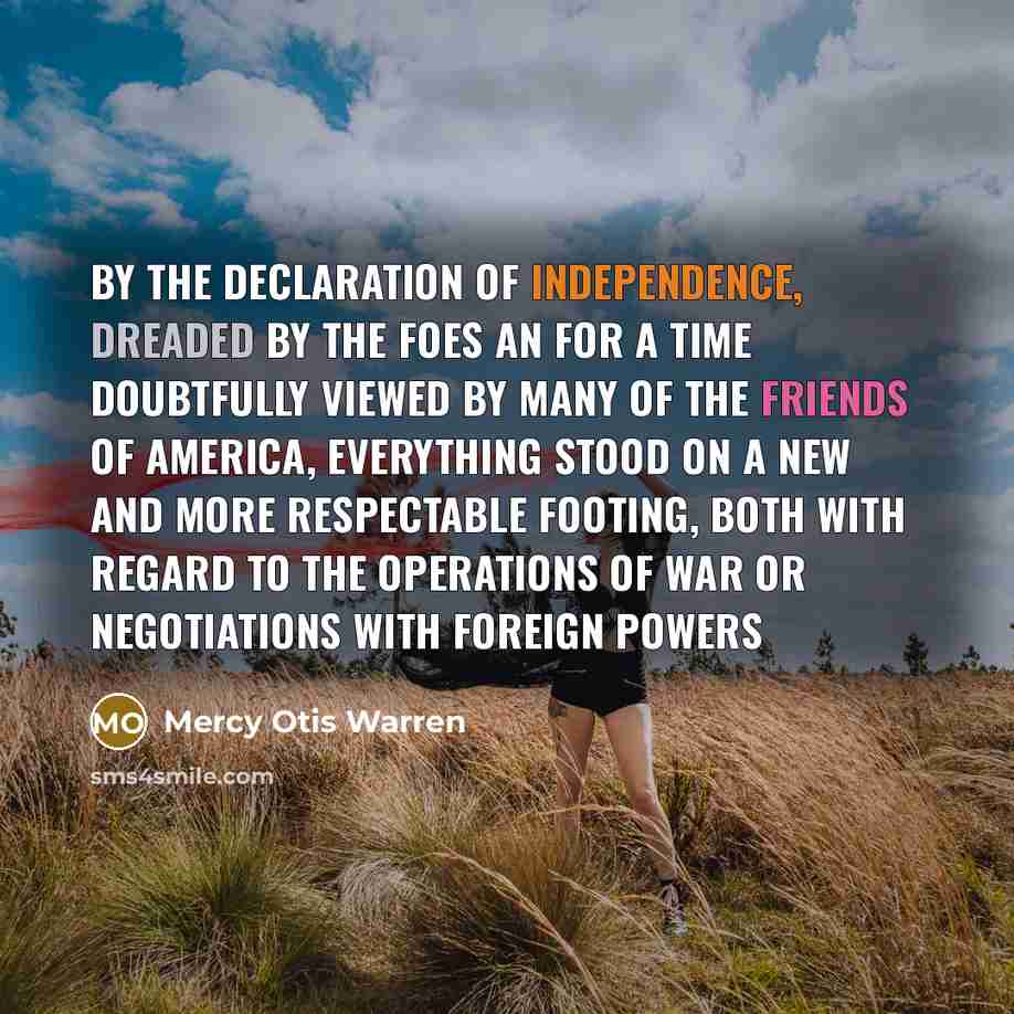 “By the Declaration of Independence, dreaded by the foes an for a time doubtfully viewed by many of the friends of America, everything stood on a new and more respectable footing, both with regard to the operations of war or negotiations with foreign powers” quote by Mercy Otis Warren