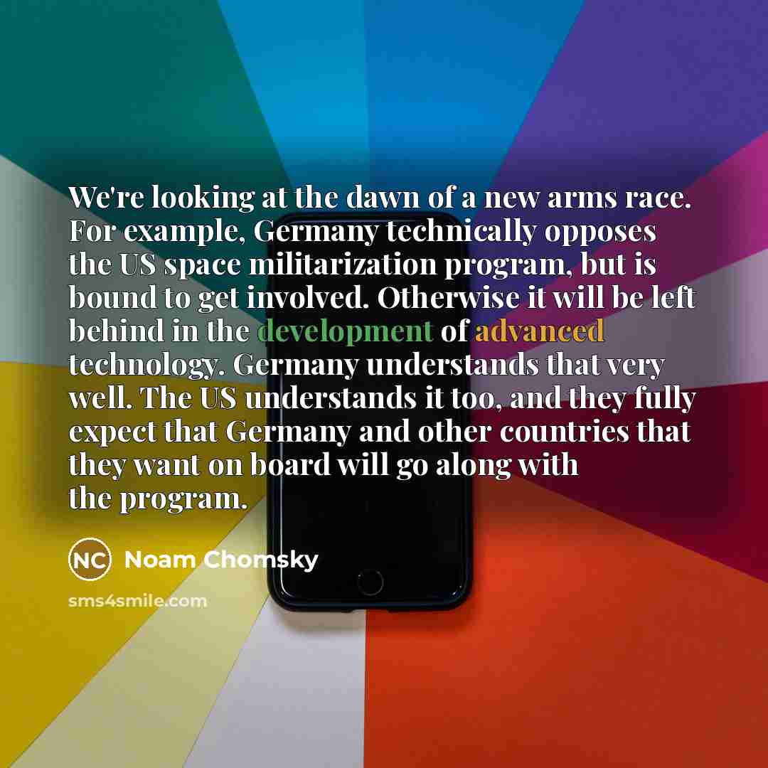 “We're looking at the dawn of a new arms race. For example, Germany technically opposes the US space militarization program, but is bound to get involved. Otherwise it will be left behind in the development of advanced technology. Germany understands that very well. The US understands it too, and…” quote by Noam Chomsky