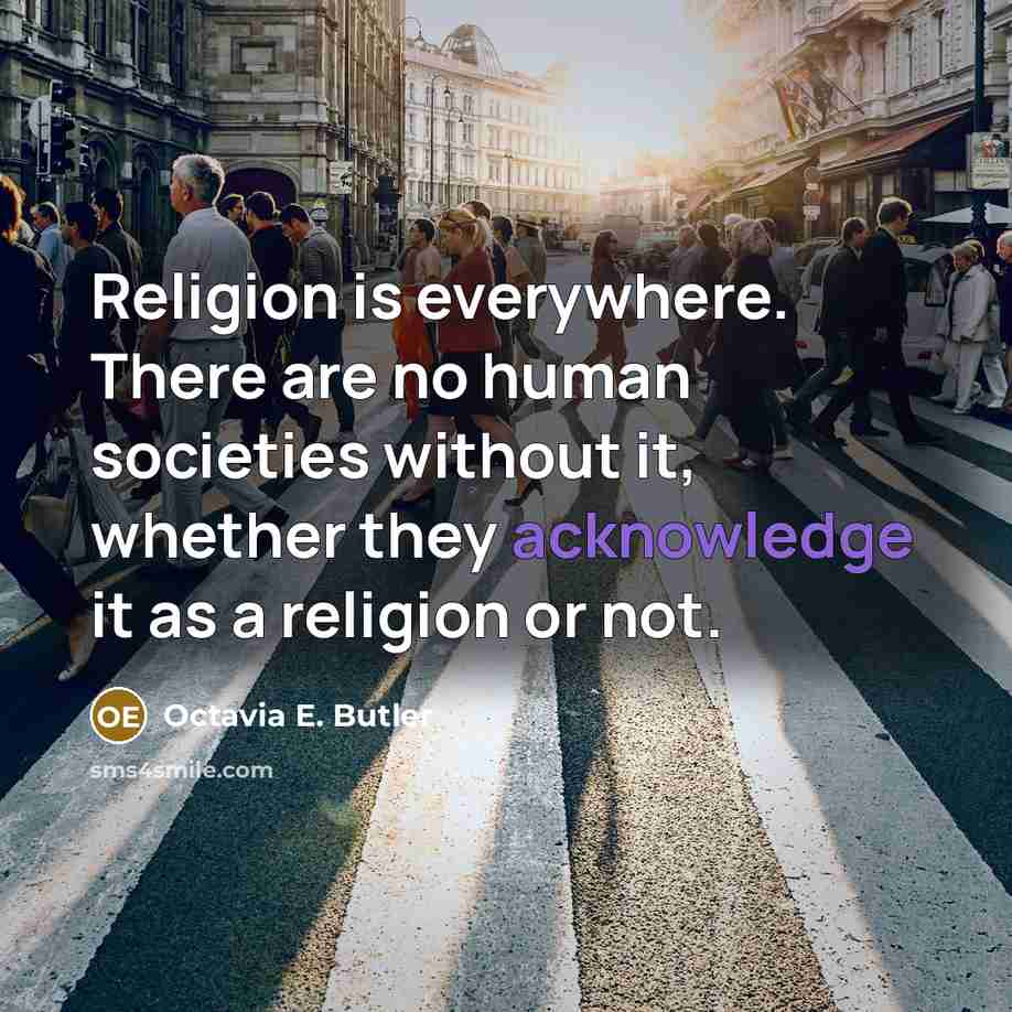 “Religion is everywhere. There are no human societies without it, whether they acknowledge it as a religion or not.” quote by Octavia E. Butler