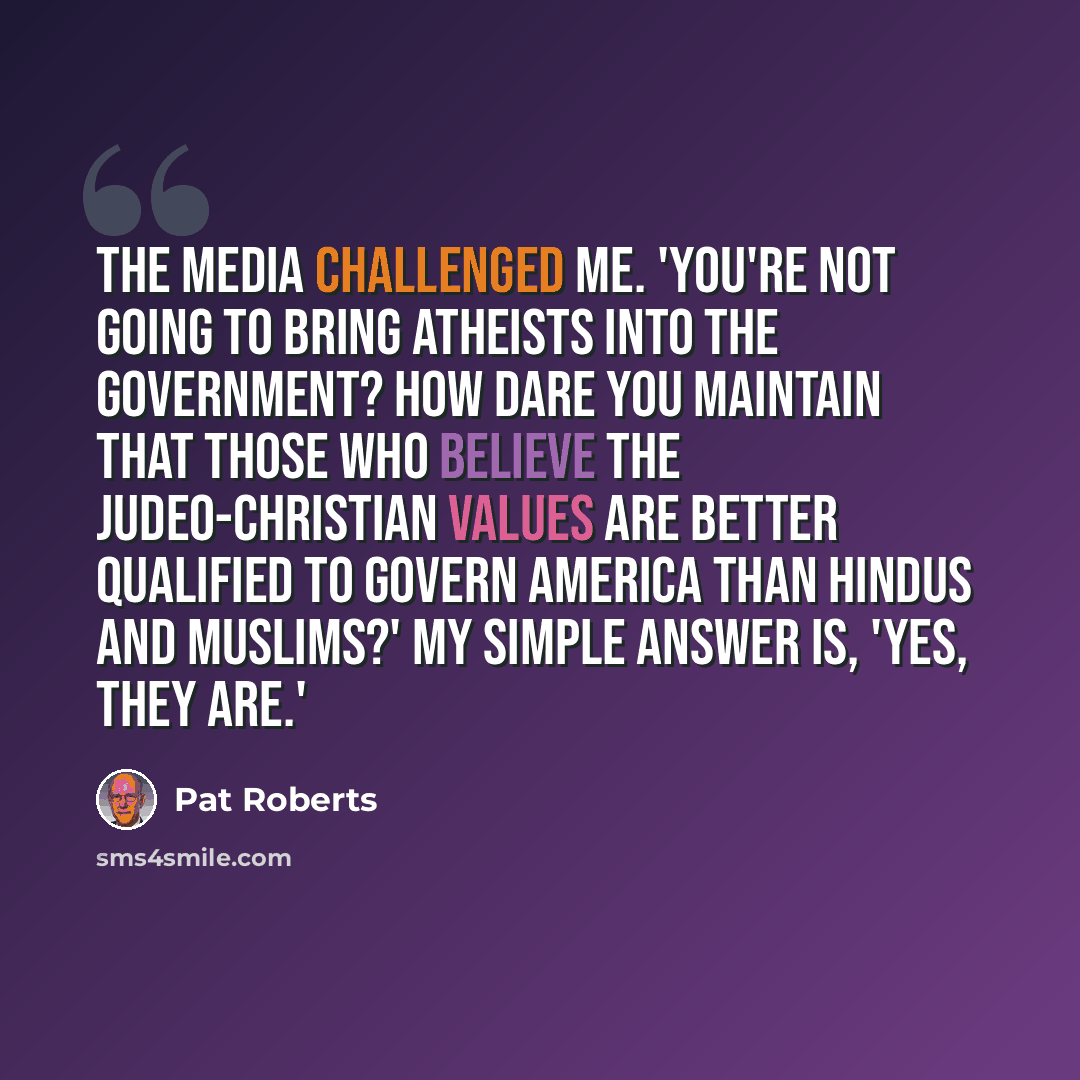 “The media challenged me. 'You're not going to bring atheists into the government? How dare you maintain that those who believe the Judeo-Christian values are better qualified to govern America than Hindus and Muslims?' My simple answer is, 'Yes, they are.'” quote by Pat Roberts