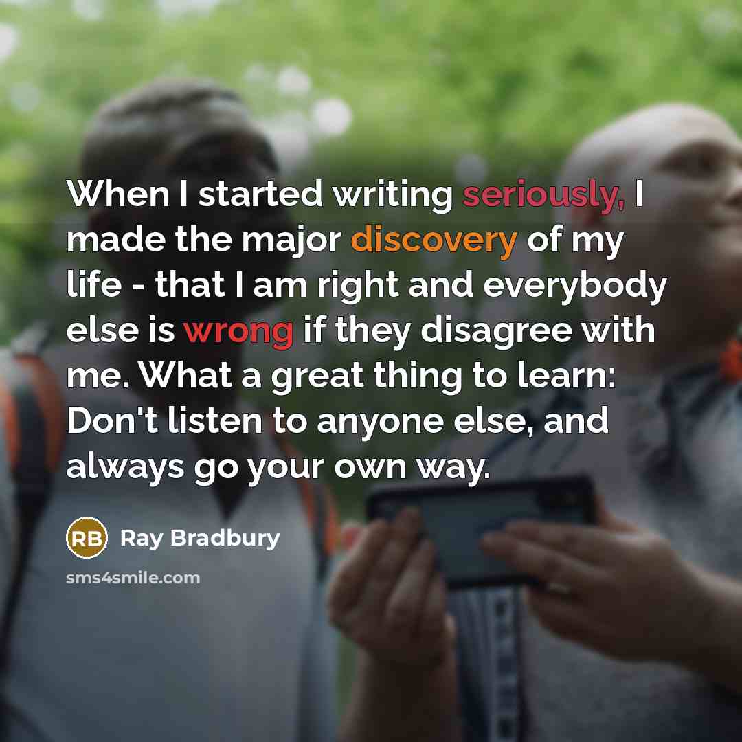 “When I started writing seriously, I made the major discovery of my life - that I am right and everybody else is wrong if they disagree with me. What a great thing to learn: Don't listen to anyone else, and always go your own way.” quote by Ray Bradbury