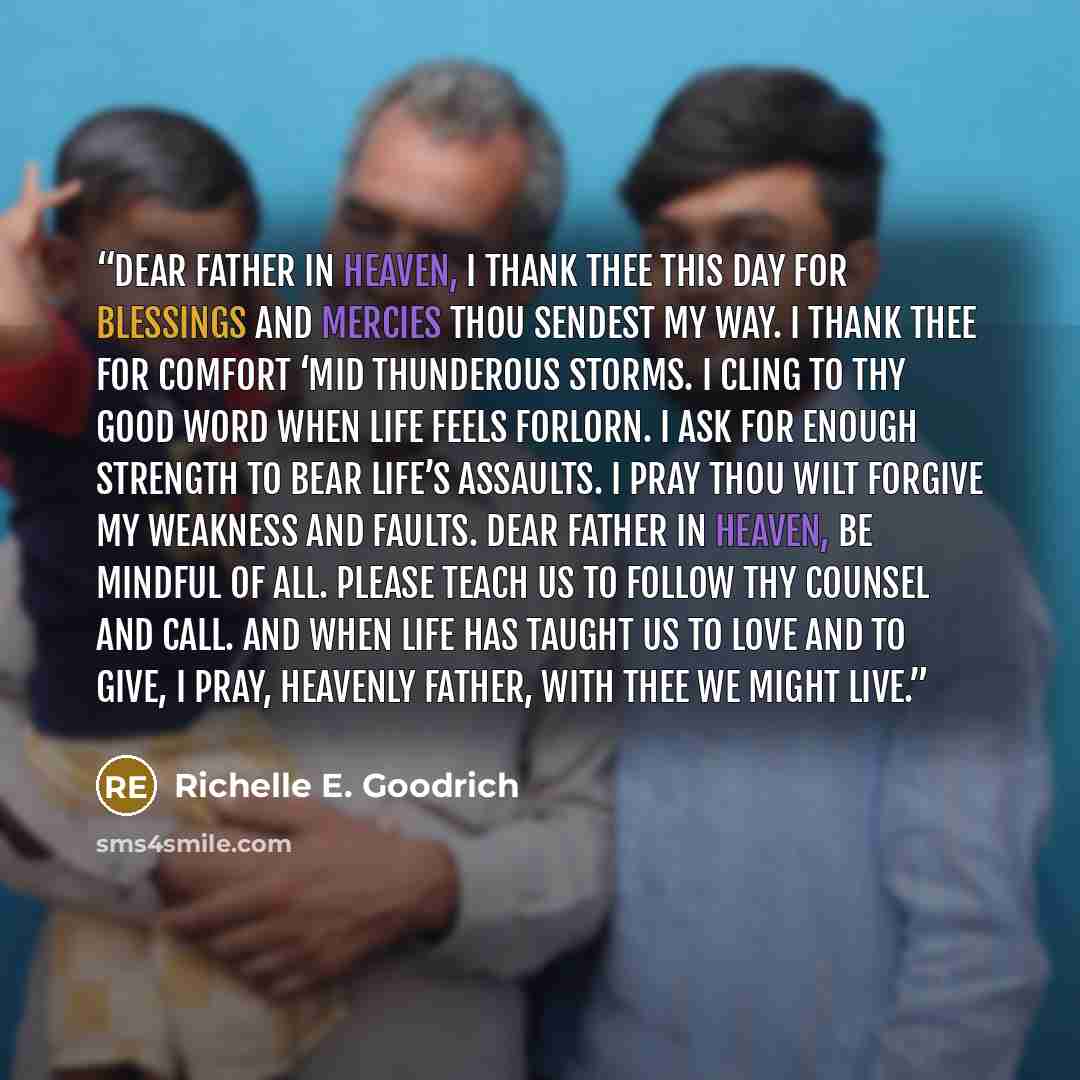 “Dear Father in Heaven, I thank thee this day for blessings and mercies thou sendest my way. I thank thee for comfort ‘mid thunderous storms. I cling to thy good word when life feels forlorn. I ask for enough strength to bear life’s assaults. I pray thou wilt forgive my weakness and faults. Dear…” quote by Richelle E. Goodrich