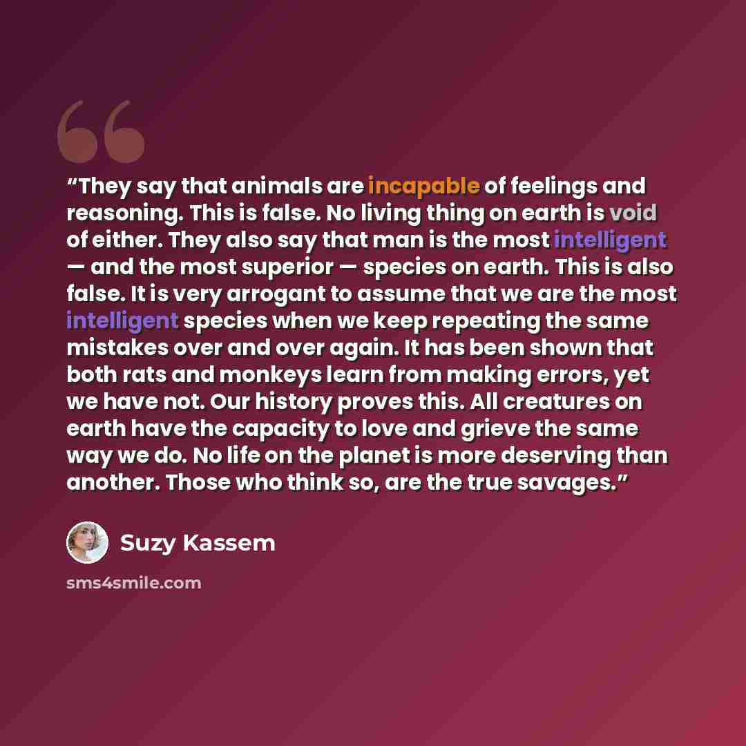 “They say that animals are incapable of feelings and reasoning. This is false. No living thing on earth is void of either. They also say that man is the most intelligent — and the most superior — species on earth. This is also false. It is very arrogant to assume that we are the most intelligent…” quote by Suzy Kassem