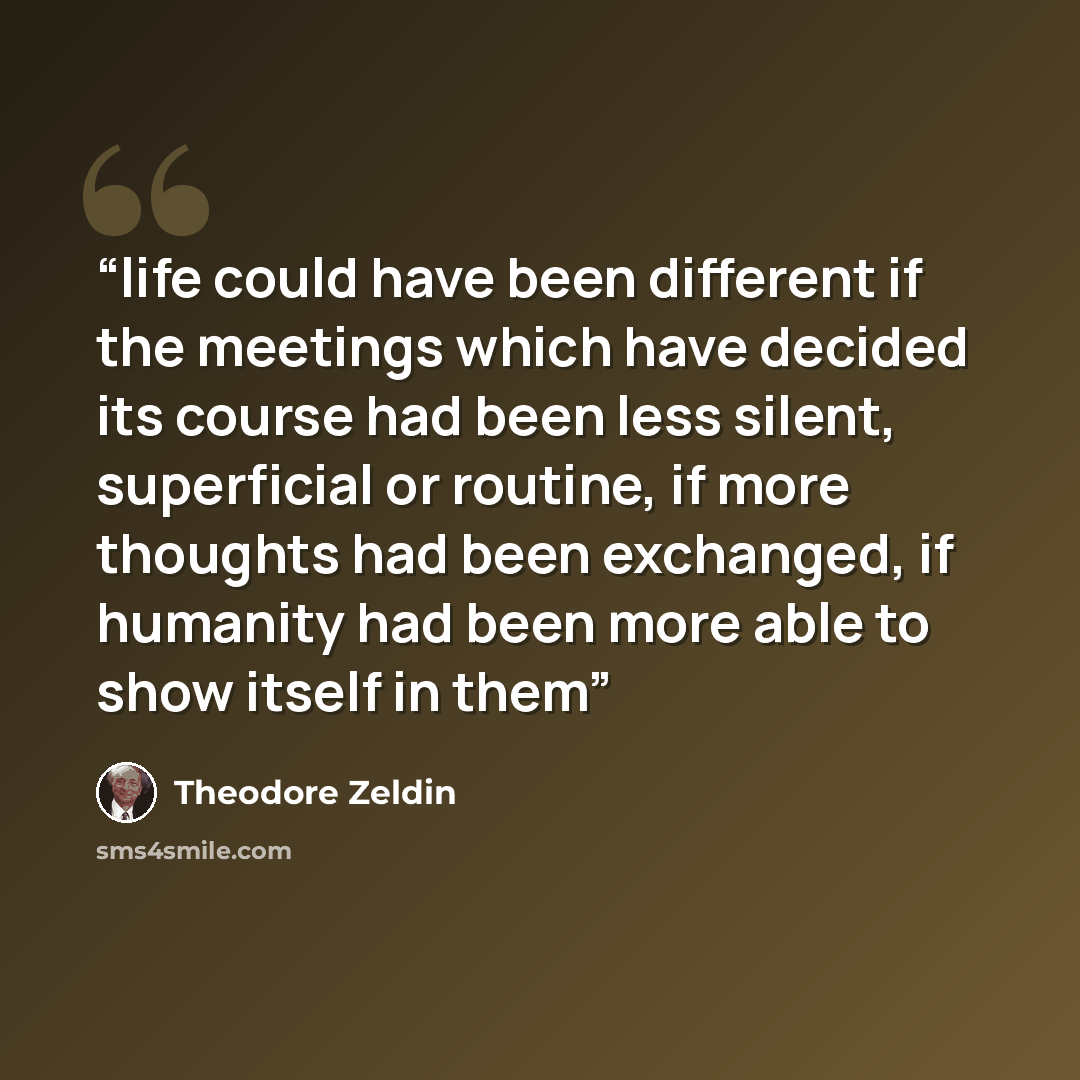 “life could have been different if the meetings which have decided its course had been less silent, superficial or routine, if more thoughts had been exchanged, if humanity had been more able to show itself in them” quote by Theodore Zeldin