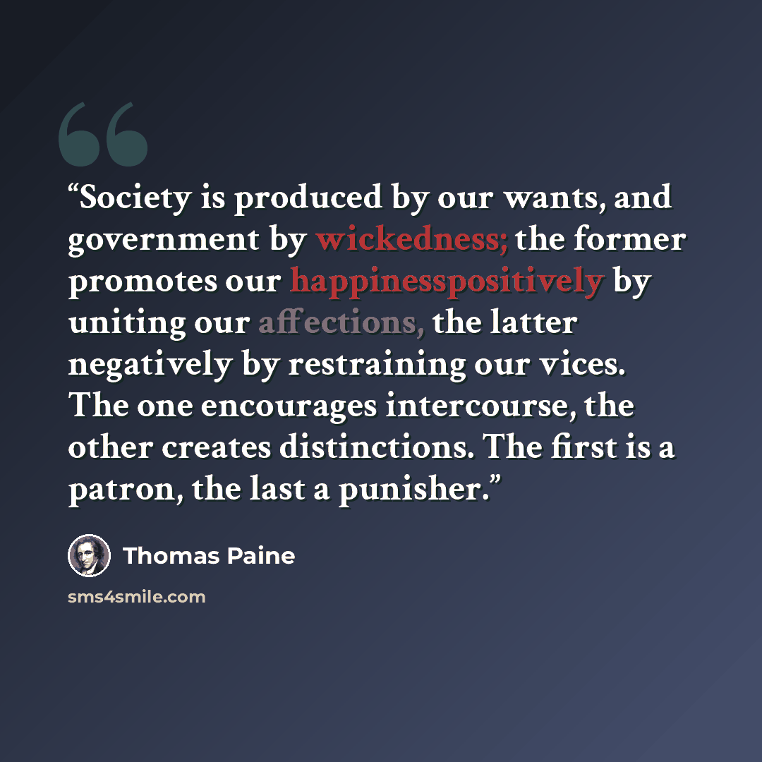 “Society is produced by our wants, and government by wickedness; the former promotes our happinesspositively by uniting our affections, the latter negatively by restraining our vices. The one encourages intercourse, the other creates distinctions. The first is a patron, the last a punisher.” quote by Thomas Paine