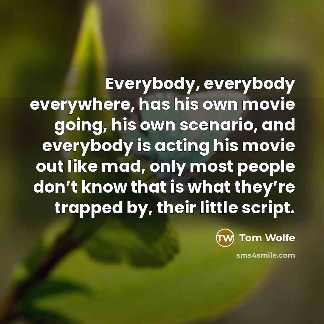 “Everybody, everybody everywhere, has his own movie going, his own scenario, and everybody is acting his movie out like mad, only most people don’t know that is what they’re trapped by, their little script.” quote by Tom Wolfe