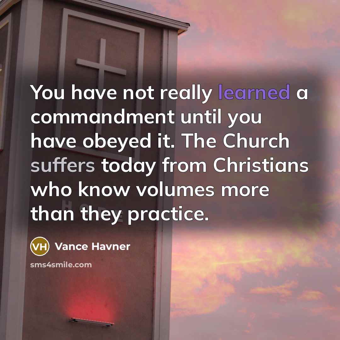 “You have not really learned a commandment until you have obeyed it. The Church suffers today from Christians who know volumes more than they practice.” quote by Vance Havner