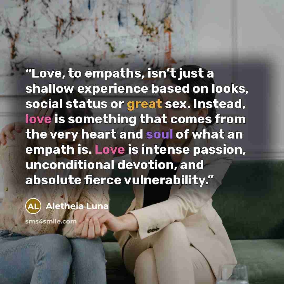 “Love, to empaths, isn’t just a shallow experience based on looks, social status or great sex. Instead, love is something that comes from the very heart and soul of what an empath is. Love is intense passion, unconditional devotion, and absolute fierce vulnerability.” quote by Aletheia Luna