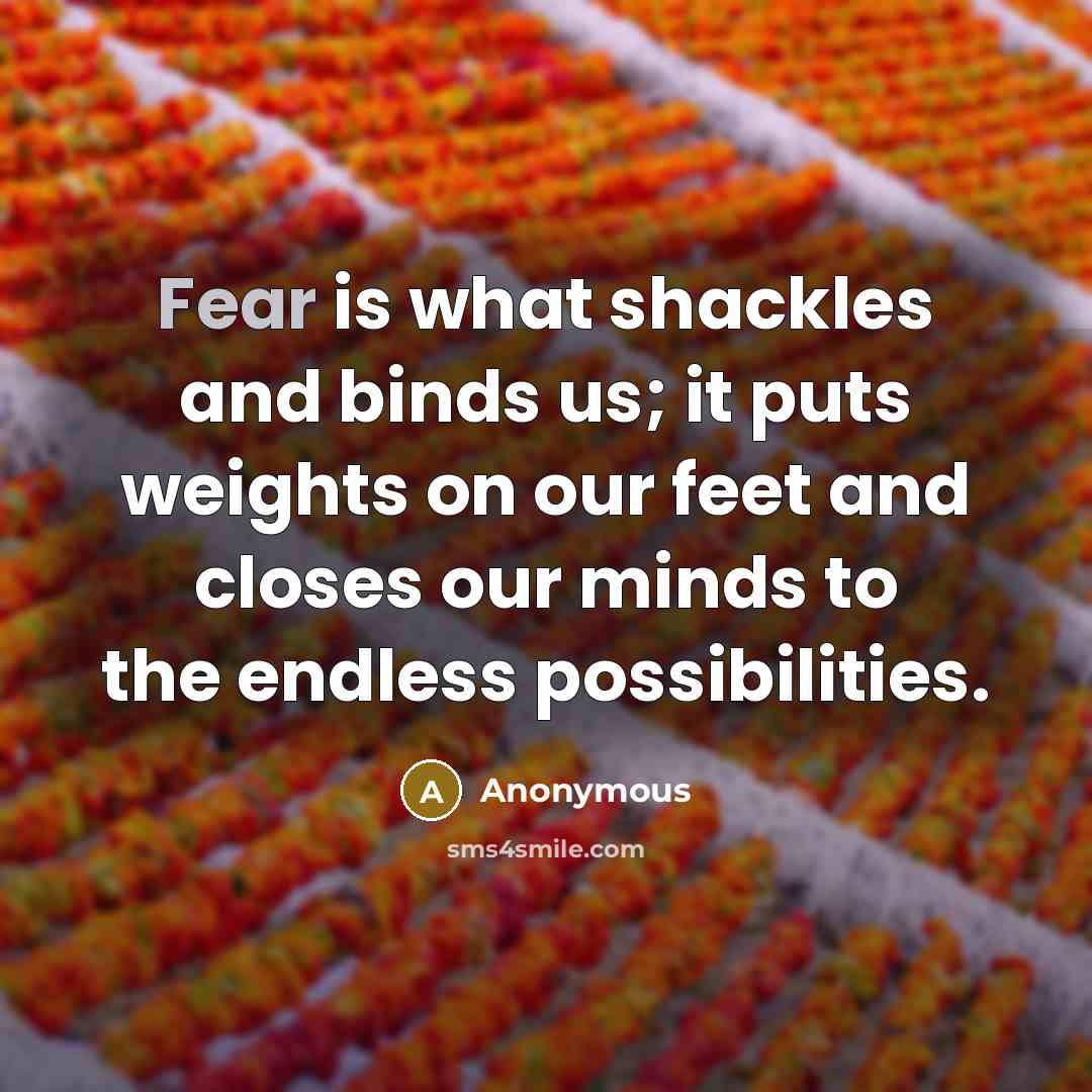 “Fear is what shackles and binds us; it puts weights on our feet and closes our minds to the endless possibilities.” quote by Anonymous