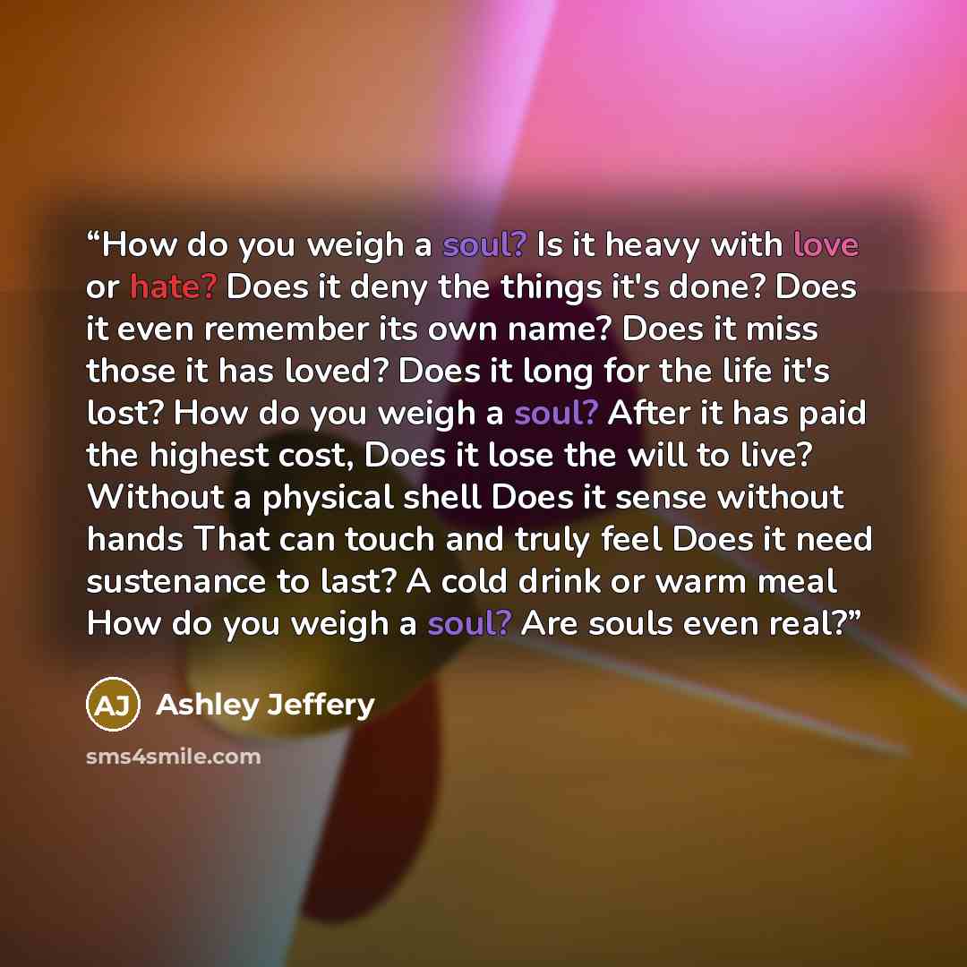“How do you weigh a soul? Is it heavy with love or hate? Does it deny the things it's done? Does it even remember its own name? Does it miss those it has loved? Does it long for the life it's lost? How do you weigh a soul? After it has paid the highest cost, Does it lose the will to live? Without a…” quote by Ashley Jeffery