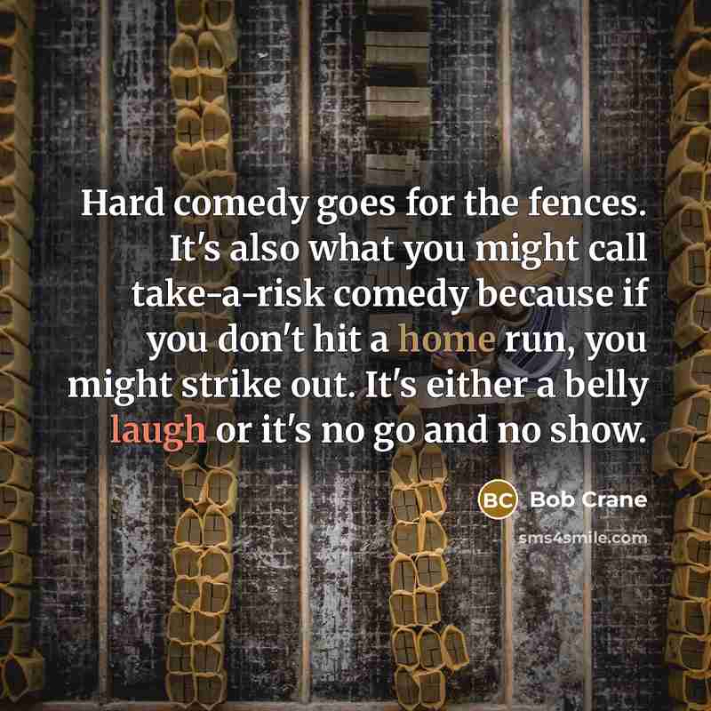 “Hard comedy goes for the fences. It's also what you might call take-a-risk comedy because if you don't hit a home run, you might strike out. It's either a belly laugh or it's no go and no show.” quote by Bob Crane