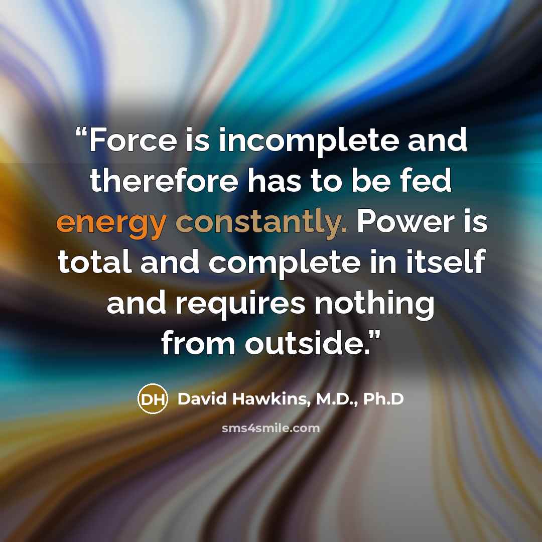 “Force is incomplete and therefore has to be fed energy constantly. Power is total and complete in itself and requires nothing from outside.” quote by David Hawkins, M.D., Ph.D