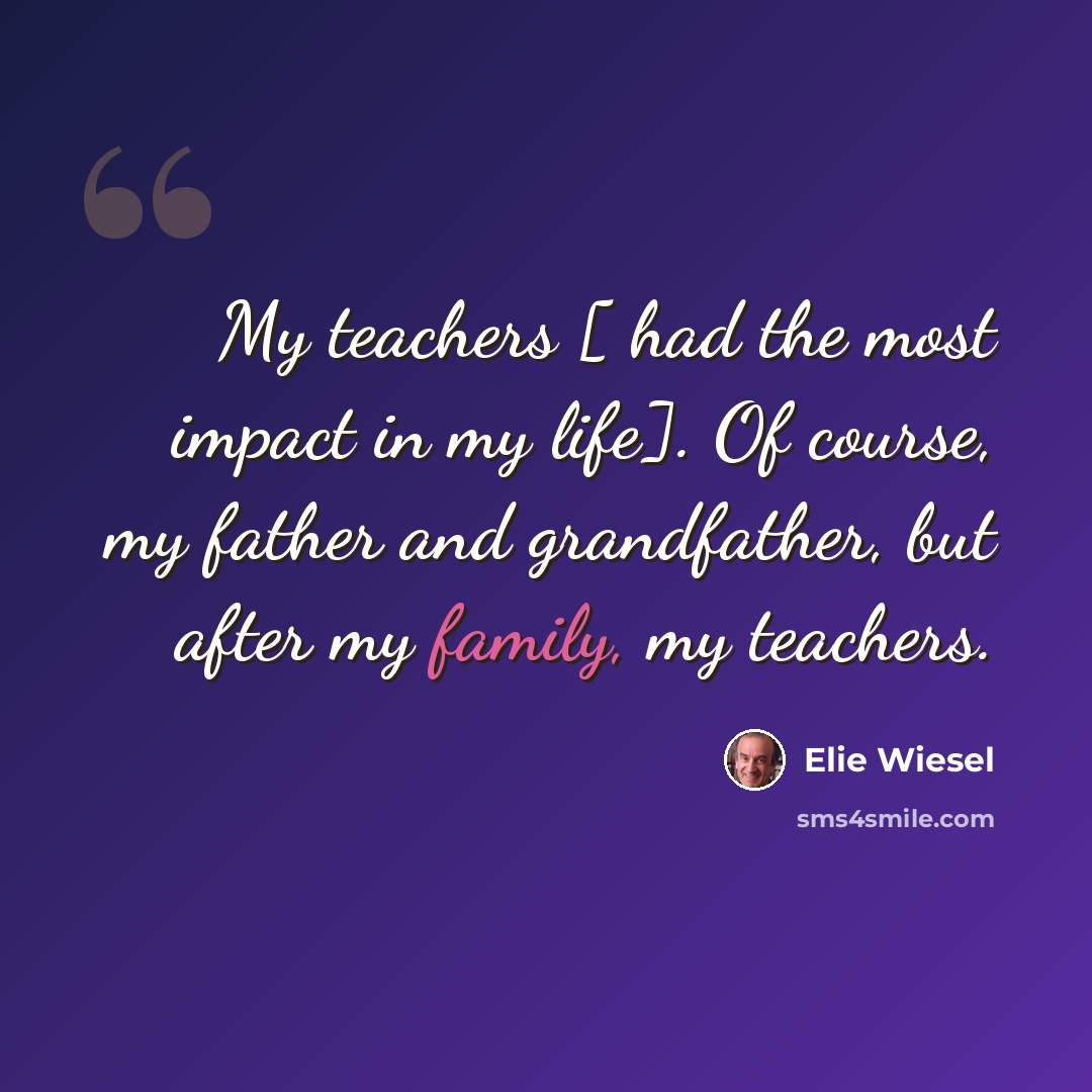 “My teachers [ had the most impact in my life]. Of course, my father and grandfather, but after my family, my teachers.” quote by Elie Wiesel