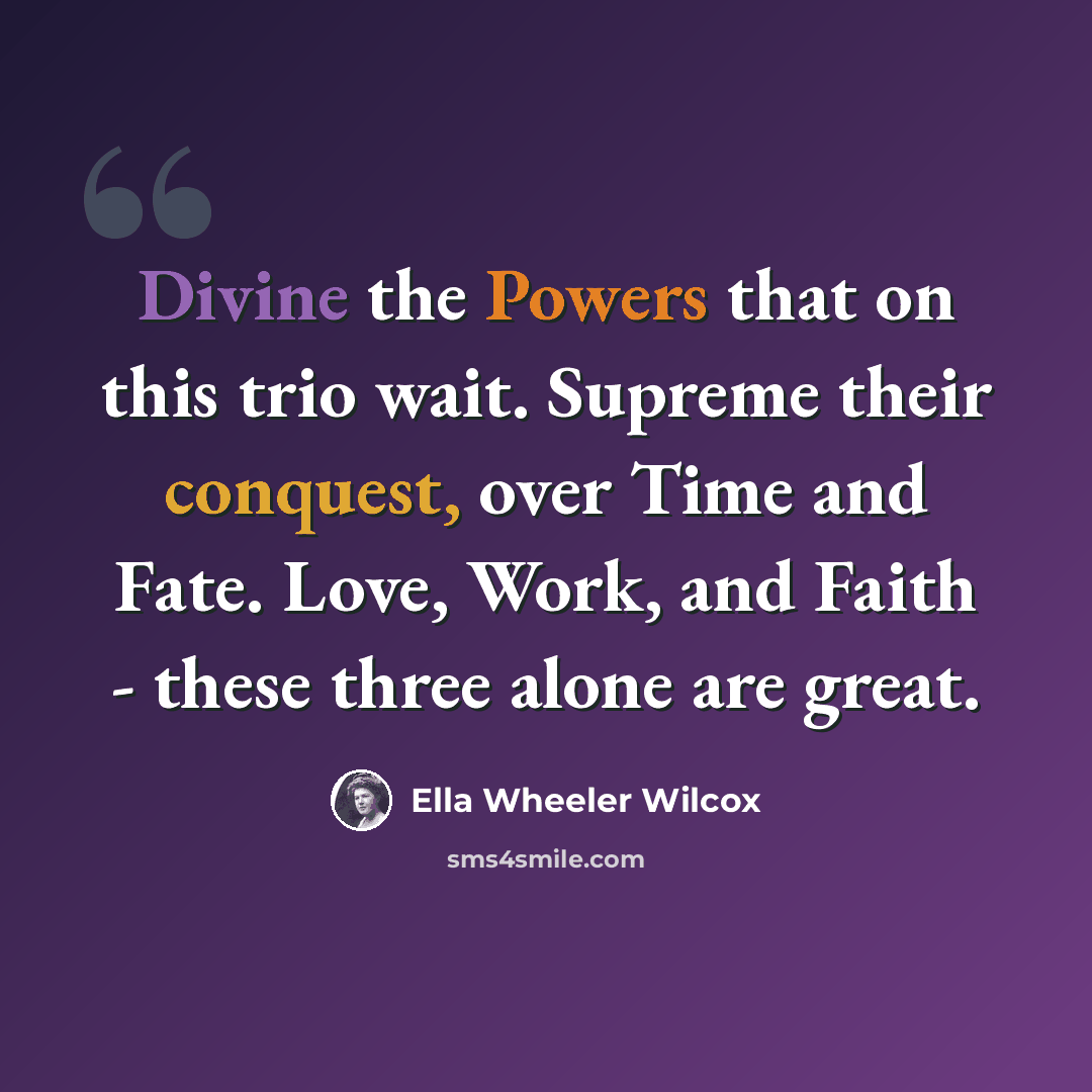 “Divine the Powers that on this trio wait. Supreme their conquest, over Time and Fate. Love, Work, and Faith - these three alone are great.” quote by Ella Wheeler Wilcox