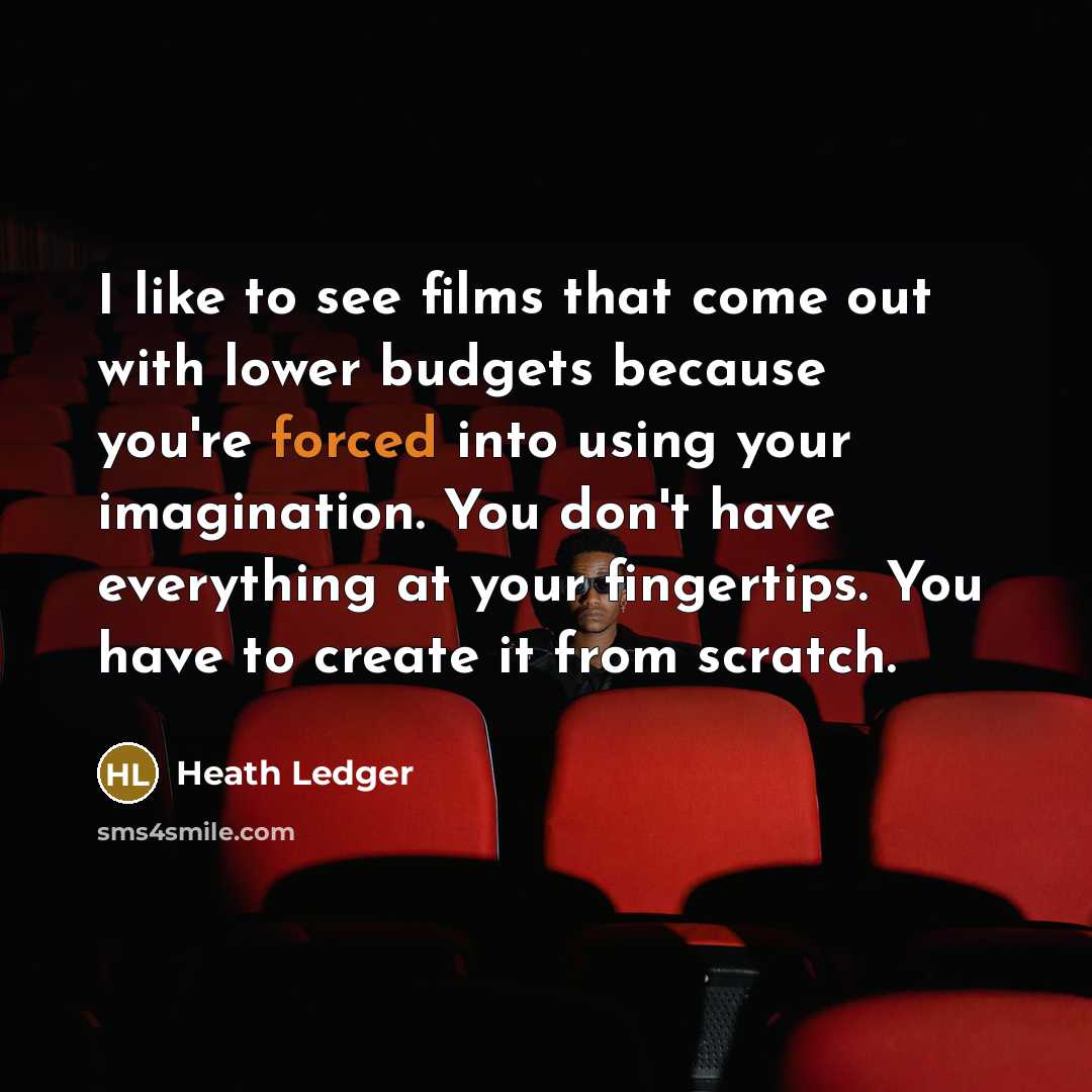 “I like to see films that come out with lower budgets because you're forced into using your imagination. You don't have everything at your fingertips. You have to create it from scratch.” quote by Heath Ledger