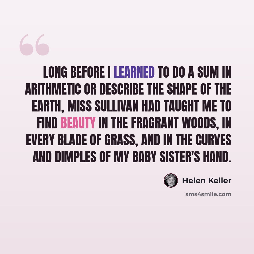 “Long before I learned to do a sum in arithmetic or describe the shape of the earth, Miss Sullivan had taught me to find beauty in the fragrant woods, in every blade of grass, and in the curves and dimples of my baby sister's hand.” quote by Helen Keller