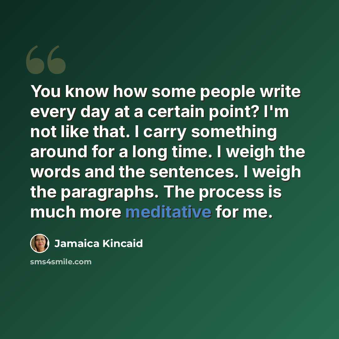“You know how some people write every day at a certain point? I'm not like that. I carry something around for a long time. I weigh the words and the sentences. I weigh the paragraphs. The process is much more meditative for me.” quote by Jamaica Kincaid