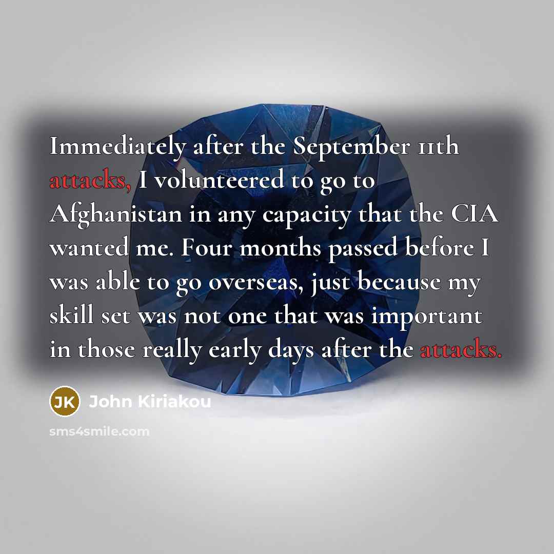 “Immediately after the September 11th attacks, I volunteered to go to Afghanistan in any capacity that the CIA wanted me. Four months passed before I was able to go overseas, just because my skill set was not one that was important in those really early days after the attacks.” quote by John Kiriakou