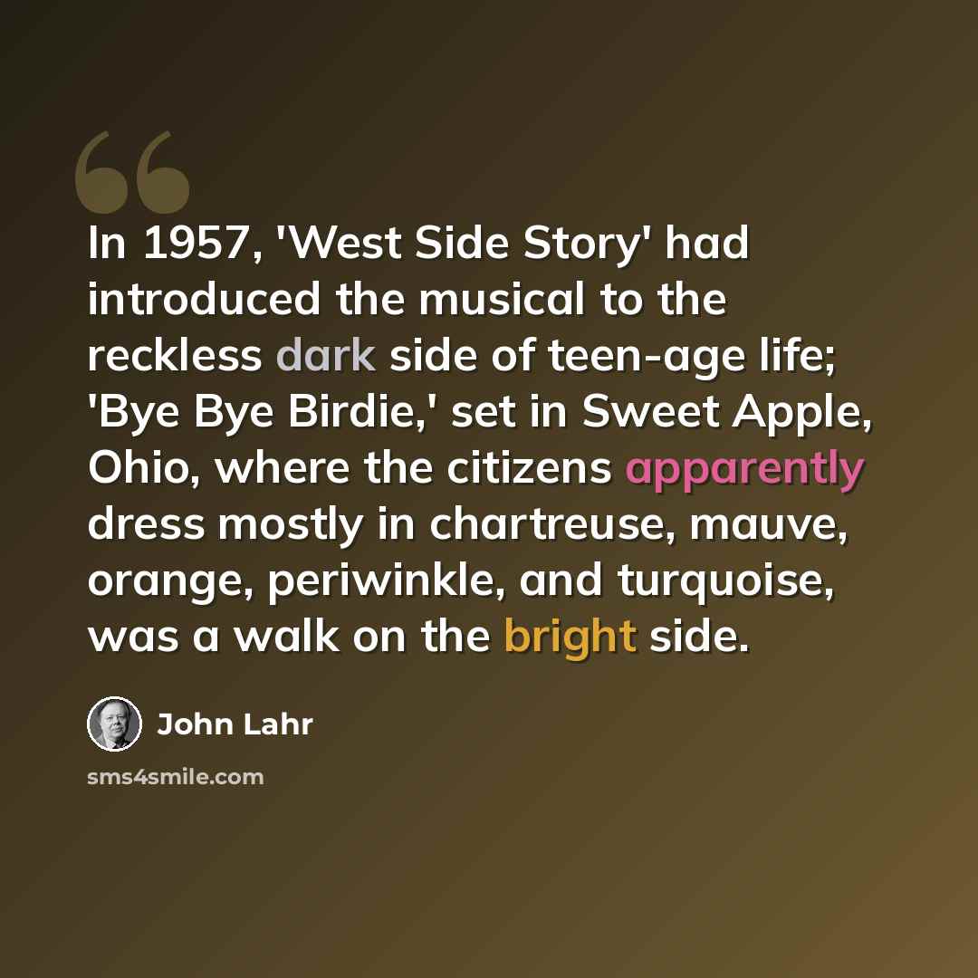 “In 1957, 'West Side Story' had introduced the musical to the reckless dark side of teen-age life; 'Bye Bye Birdie,' set in Sweet Apple, Ohio, where the citizens apparently dress mostly in chartreuse, mauve, orange, periwinkle, and turquoise, was a walk on the bright side.” quote by John Lahr