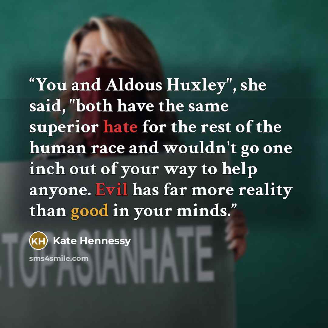 “You and Aldous Huxley", she said, "both have the same superior hate for the rest of the human race and wouldn't go one inch out of your way to help anyone. Evil has far more reality than good in your minds.” quote by Kate Hennessy