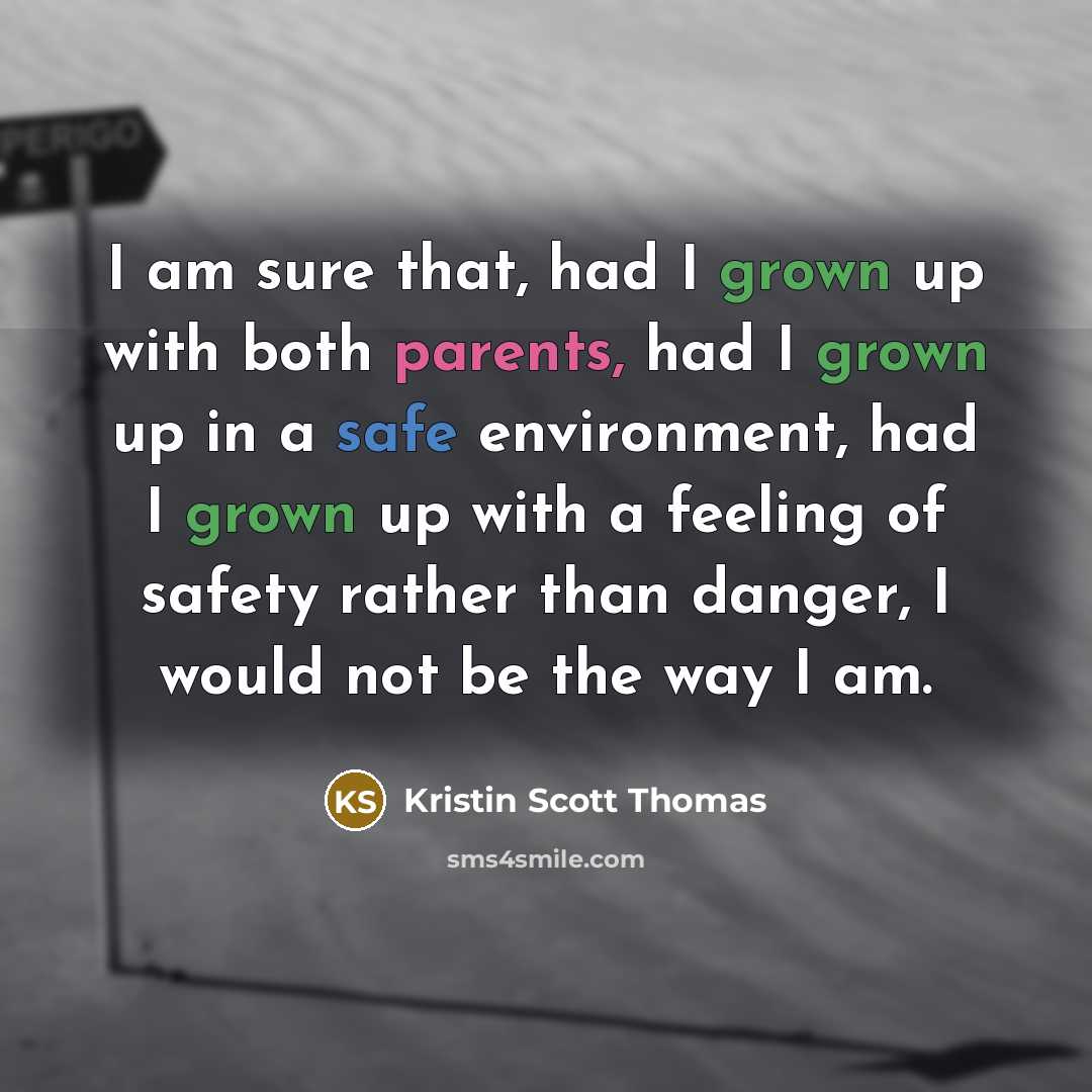 “I am sure that, had I grown up with both parents, had I grown up in a safe environment, had I grown up with a feeling of safety rather than danger, I would not be the way I am.” quote by Kristin Scott Thomas