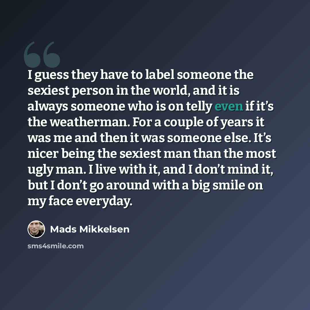 “I guess they have to label someone the sexiest person in the world, and it is always someone who is on telly even if it’s the weatherman. For a couple of years it was me and then it was someone else. It’s nicer being the sexiest man than the most ugly man. I live with it, and I don’t mind it, but…” quote by Mads Mikkelsen
