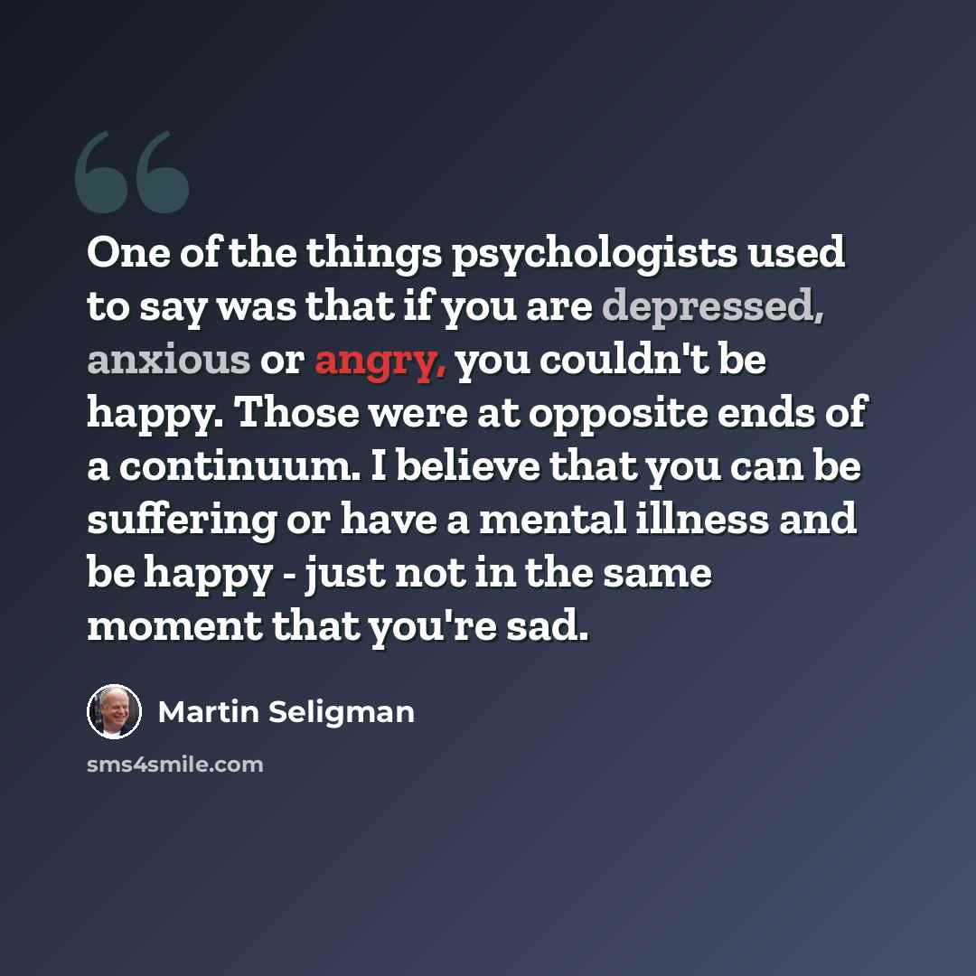“One of the things psychologists used to say was that if you are depressed, anxious or angry, you couldn't be happy. Those were at opposite ends of a continuum. I believe that you can be suffering or have a mental illness and be happy - just not in the same moment that you're sad.” quote by Martin Seligman