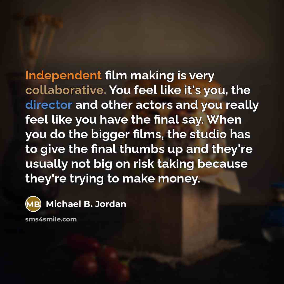“Independent film making is very collaborative. You feel like it's you, the director and other actors and you really feel like you have the final say. When you do the bigger films, the studio has to give the final thumbs up and they're usually not big on risk taking because they're trying to make…” quote by Michael B. Jordan