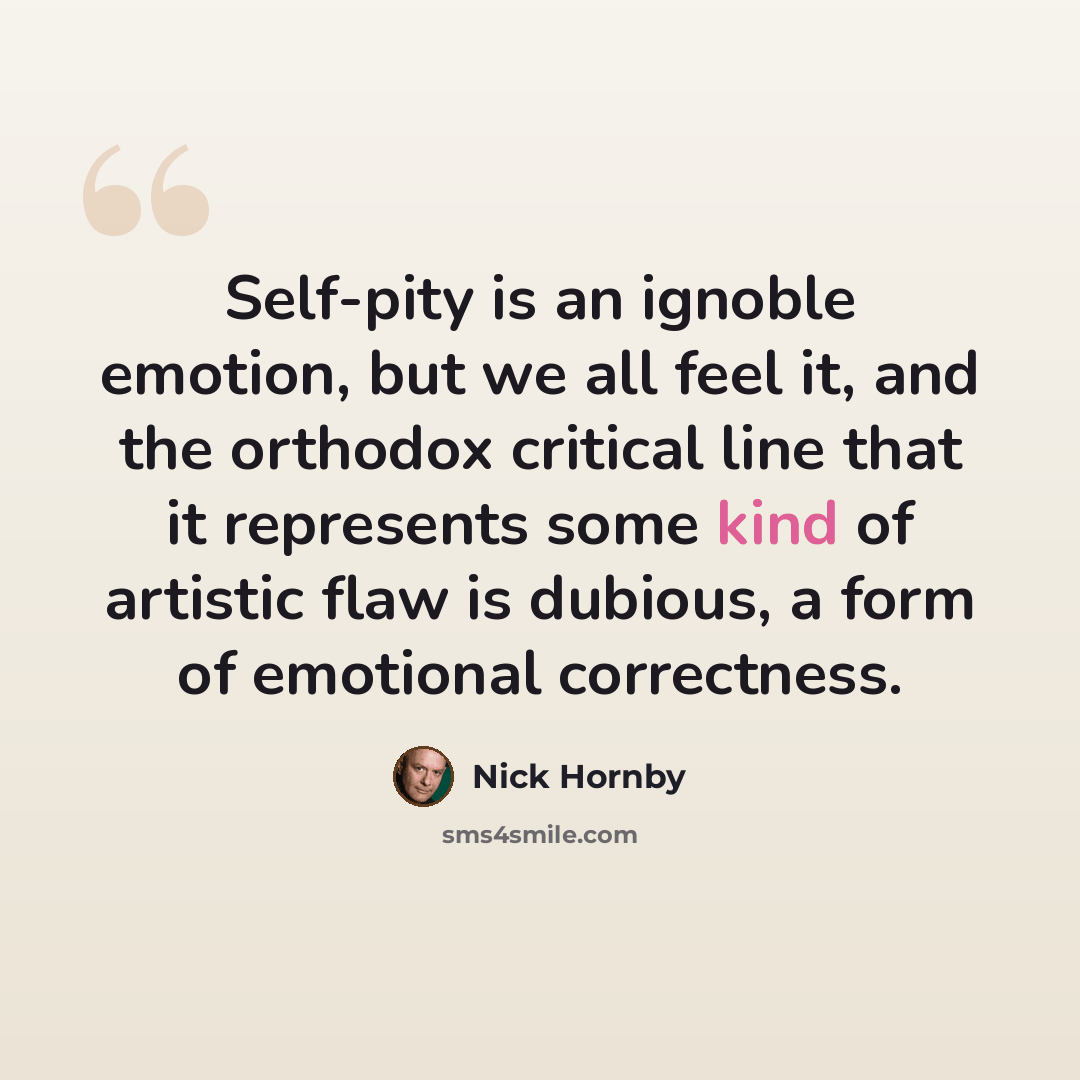 “Self-pity is an ignoble emotion, but we all feel it, and the orthodox critical line that it represents some kind of artistic flaw is dubious, a form of emotional correctness.” quote by Nick Hornby