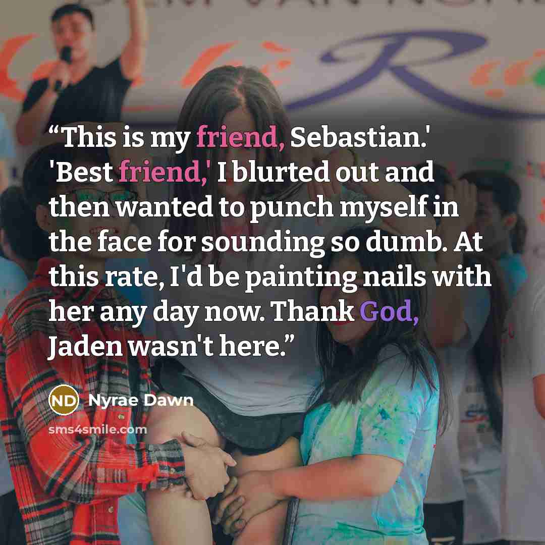 “This is my friend, Sebastian.' 'Best friend,' I blurted out and then wanted to punch myself in the face for sounding so dumb. At this rate, I'd be painting nails with her any day now. Thank God, Jaden wasn't here.” quote by Nyrae Dawn