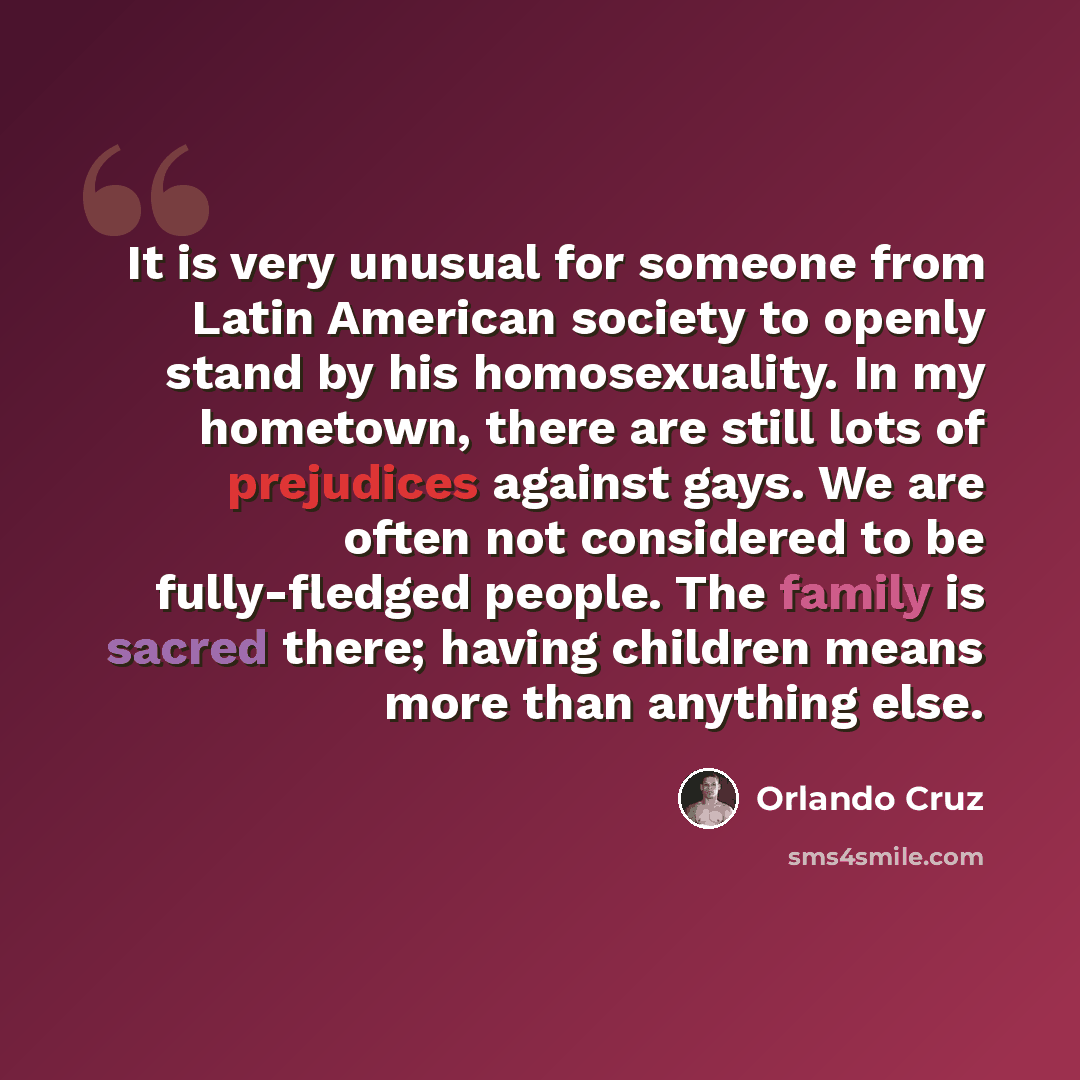 “It is very unusual for someone from Latin American society to openly stand by his homosexuality. In my hometown, there are still lots of prejudices against gays. We are often not considered to be fully-fledged people. The family is sacred there; having children means more than anything else.” quote by Orlando Cruz
