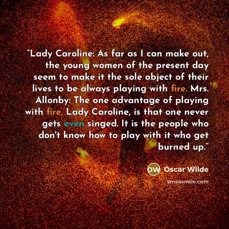 “Lady Caroline: As far as I can make out, the young women of the present day seem to make it the sole object of their lives to be always playing with fire. Mrs. Allonby: The one advantage of playing with fire, Lady Caroline, is that one never gets even singed. It is the people who don't know how to…” quote by Oscar Wilde