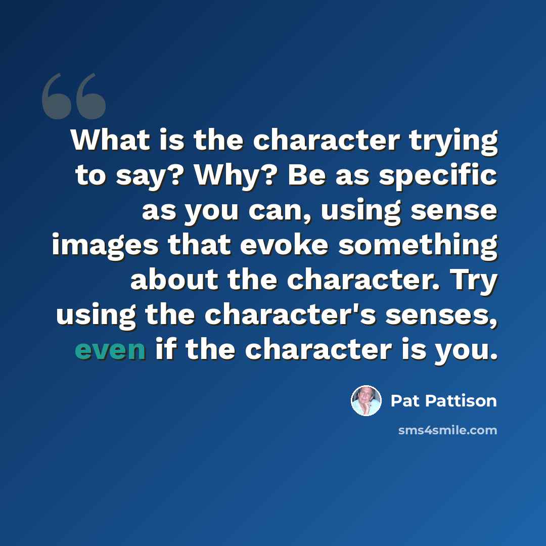 “What is the character trying to say? Why? Be as specific as you can, using sense images that evoke something about the character. Try using the character's senses, even if the character is you.” quote by Pat Pattison