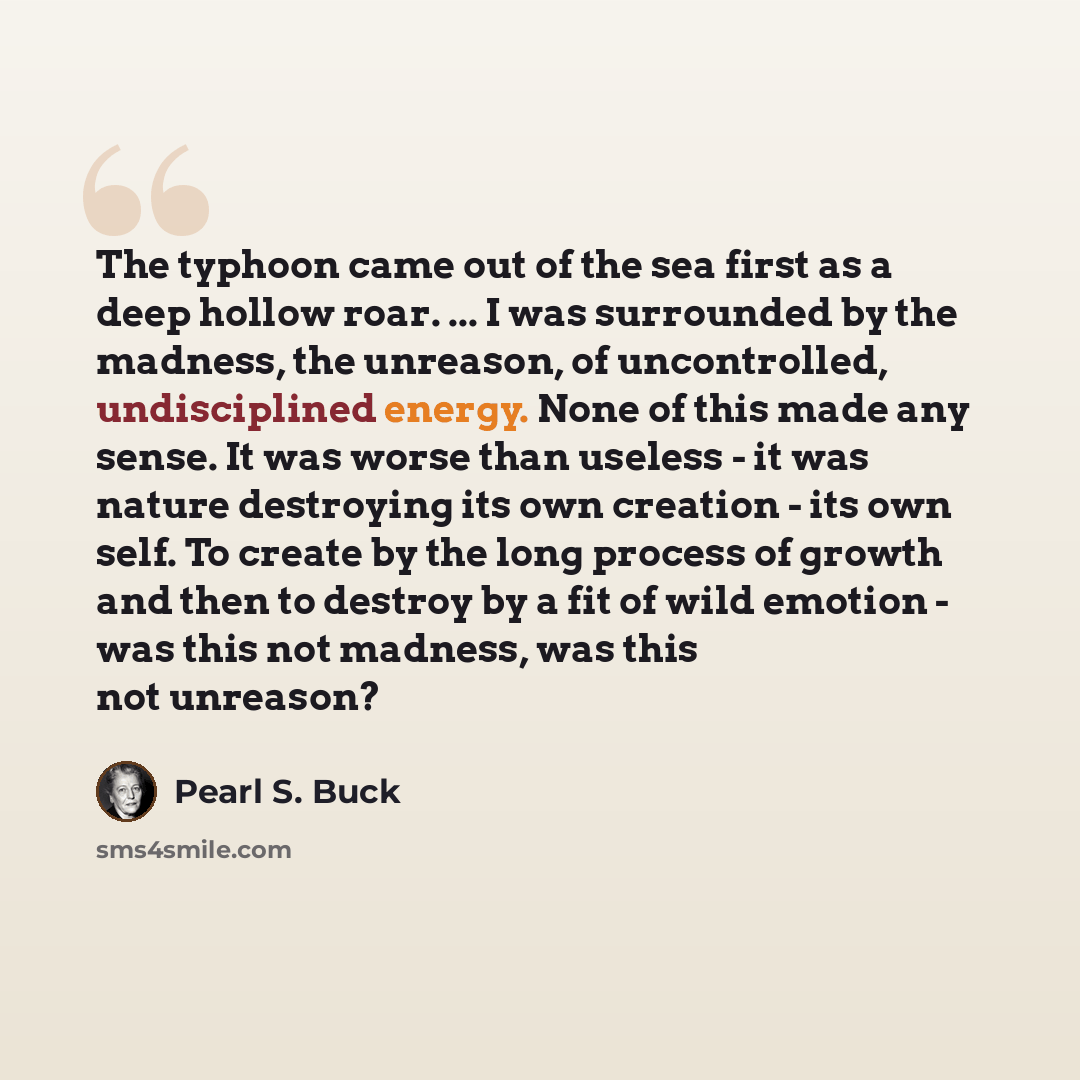 “The typhoon came out of the sea first as a deep hollow roar. ... I was surrounded by the madness, the unreason, of uncontrolled, undisciplined energy. None of this made any sense. It was worse than useless - it was nature destroying its own creation - its own self. To create by the long process of…” quote by Pearl S. Buck