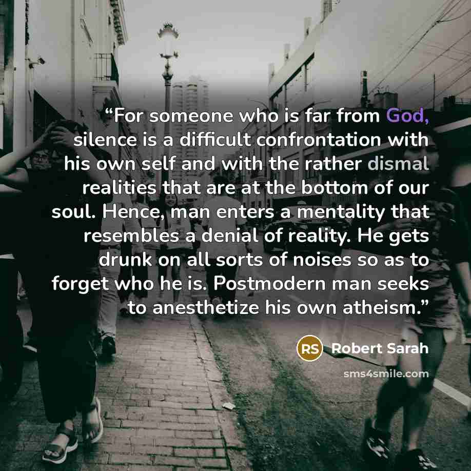 “For someone who is far from God, silence is a difficult confrontation with his own self and with the rather dismal realities that are at the bottom of our soul. Hence, man enters a mentality that resembles a denial of reality. He gets drunk on all sorts of noises so as to forget who he is…” quote by Robert Sarah