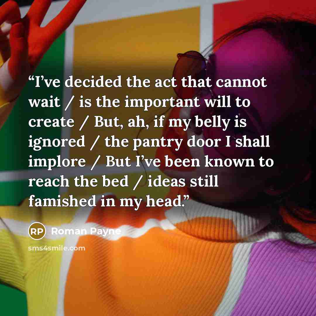 “I’ve decided the act that cannot wait / is the important will to create / But, ah, if my belly is ignored / the pantry door I shall implore / But I’ve been known to reach the bed / ideas still famished in my head.” quote by Roman Payne