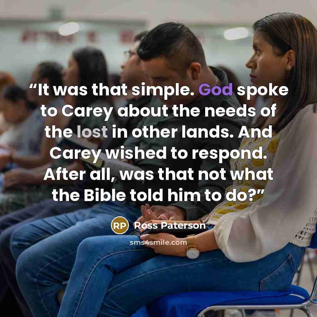 “It was that simple. God spoke to Carey about the needs of the lost in other lands. And Carey wished to respond. After all, was that not what the Bible told him to do?” quote by Ross Paterson