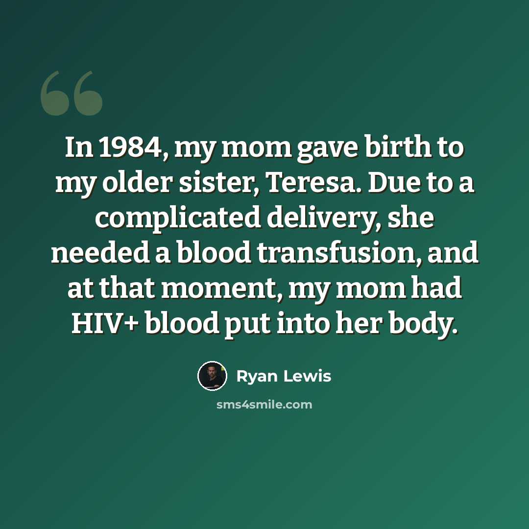 “In 1984, my mom gave birth to my older sister, Teresa. Due to a complicated delivery, she needed a blood transfusion, and at that moment, my mom had HIV+ blood put into her body.” quote by Ryan Lewis
