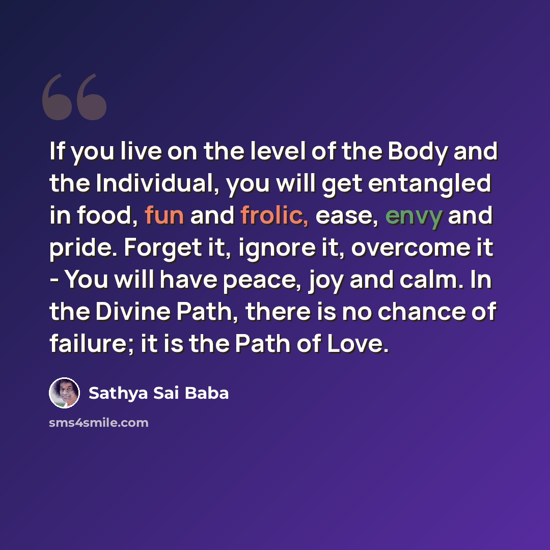 “If you live on the level of the Body and the Individual, you will get entangled in food, fun and frolic, ease, envy and pride. Forget it, ignore it, overcome it - You will have peace, joy and calm. In the Divine Path, there is no chance of failure; it is the Path of Love.” quote by Sathya Sai Baba