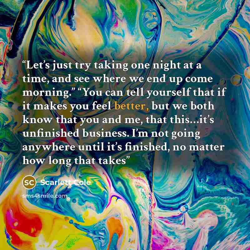 “Let’s just try taking one night at a time, and see where we end up come morning.” “You can tell yourself that if it makes you feel better, but we both know that you and me, that this…it’s unfinished business. I’m not going anywhere until it’s finished, no matter how long that takes” quote by Scarlett Cole