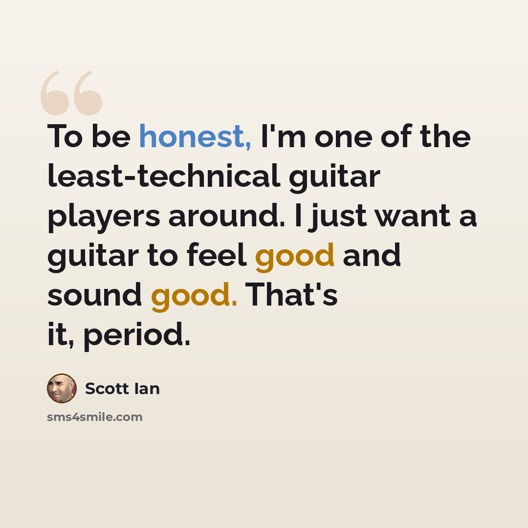 “To be honest, I'm one of the least-technical guitar players around. I just want a guitar to feel good and sound good. That's it, period.” quote by Scott Ian